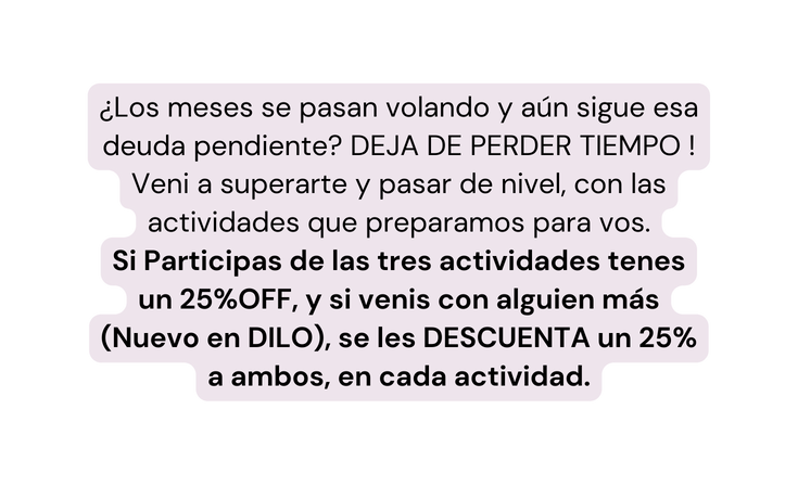 Los meses se pasan volando y aún sigue esa deuda pendiente DEJA DE PERDER TIEMPO Veni a superarte y pasar de nivel con las actividades que preparamos para vos Si Participas de las tres actividades tenes un 25 OFF y si venis con alguien más Nuevo en DILO se les DESCUENTA un 25 a ambos en cada actividad